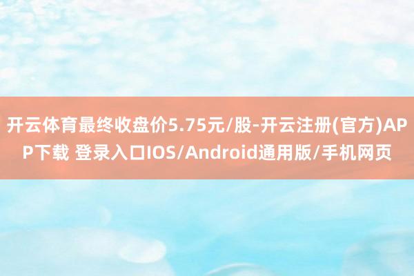 开云体育最终收盘价5.75元/股-开云注册(官方)APP下载 登录入口IOS/Android通用版/手机网页