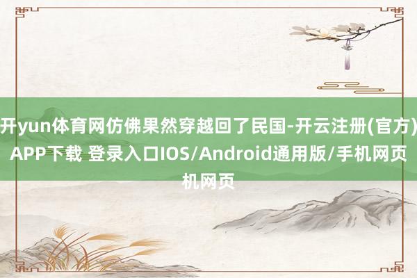 开yun体育网仿佛果然穿越回了民国-开云注册(官方)APP下载 登录入口IOS/Android通用版/手机网页