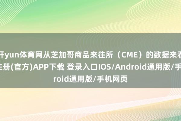 开yun体育网从芝加哥商品来往所（CME）的数据来看-开云注册(官方)APP下载 登录入口IOS/Android通用版/手机网页
