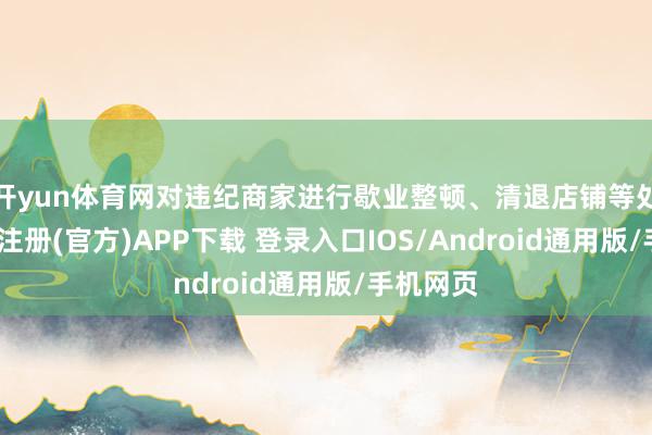 开yun体育网对违纪商家进行歇业整顿、清退店铺等处罚-开云注册(官方)APP下载 登录入口IOS/Android通用版/手机网页