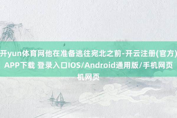开yun体育网他在准备逃往宛北之前-开云注册(官方)APP下载 登录入口IOS/Android通用版/手机网页