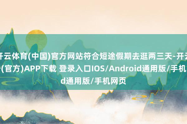 开云体育(中国)官方网站符合短途假期去逛两三天-开云注册(官方)APP下载 登录入口IOS/Android通用版/手机网页