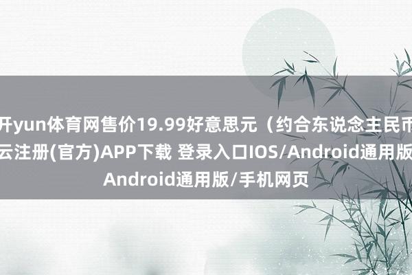 开yun体育网售价19.99好意思元（约合东说念主民币143元-开云注册(官方)APP下载 登录入口IOS/Android通用版/手机网页