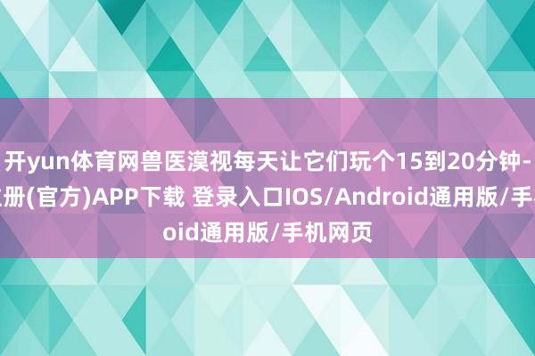 开yun体育网兽医漠视每天让它们玩个15到20分钟-开云注册(官方)APP下载 登录入口IOS/Android通用版/手机网页