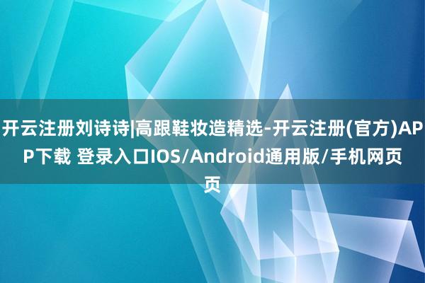 开云注册刘诗诗|高跟鞋妆造精选-开云注册(官方)APP下载 登录入口IOS/Android通用版/手机网页