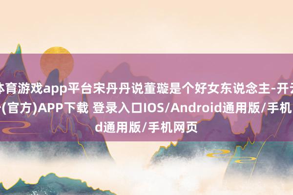 体育游戏app平台宋丹丹说董璇是个好女东说念主-开云注册(官方)APP下载 登录入口IOS/Android通用版/手机网页