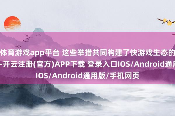 体育游戏app平台 这些举措共同构建了快游戏生态的互异化竞争力-开云注册(官方)APP下载 登录入口IOS/Android通用版/手机网页