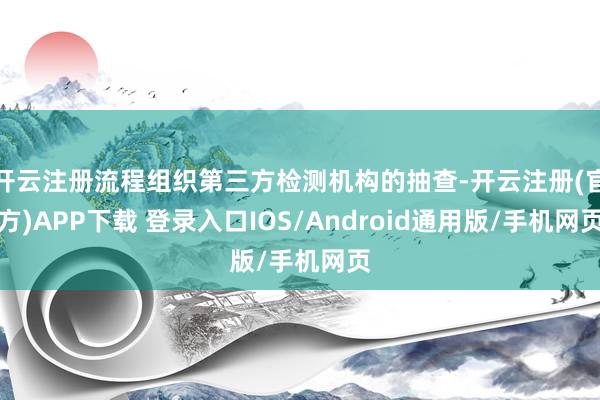 开云注册流程组织第三方检测机构的抽查-开云注册(官方)APP下载 登录入口IOS/Android通用版/手机网页