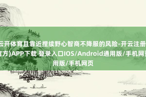 云开体育且靠近捏续野心智商不降服的风险-开云注册(官方)APP下载 登录入口IOS/Android通用版/手机网页