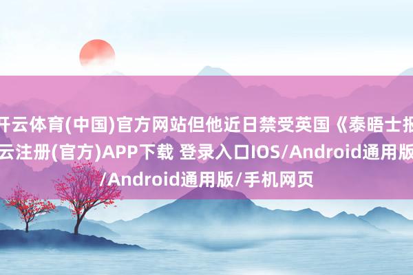开云体育(中国)官方网站但他近日禁受英国《泰晤士报》采访-开云注册(官方)APP下载 登录入口IOS/Android通用版/手机网页