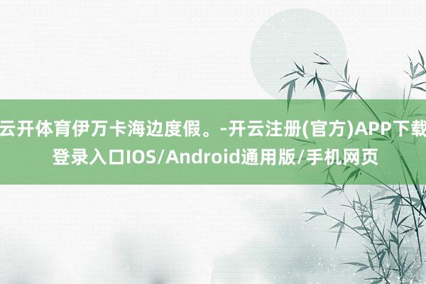 云开体育伊万卡海边度假。-开云注册(官方)APP下载 登录入口IOS/Android通用版/手机网页