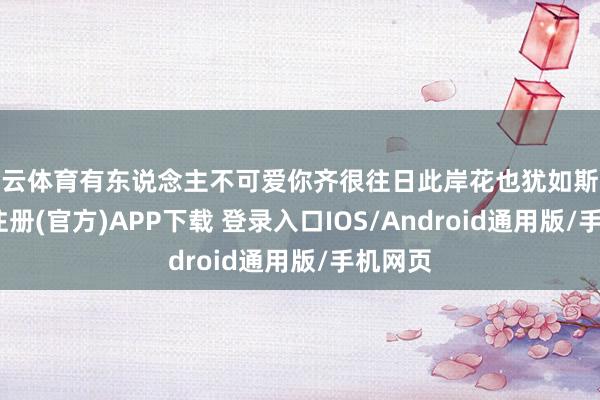 开云体育有东说念主不可爱你齐很往日此岸花也犹如斯般-开云注册(官方)APP下载 登录入口IOS/Android通用版/手机网页