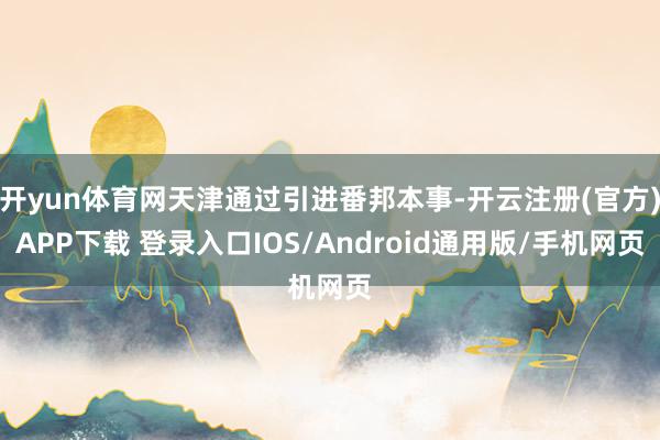 开yun体育网天津通过引进番邦本事-开云注册(官方)APP下载 登录入口IOS/Android通用版/手机网页
