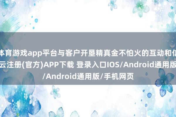 体育游戏app平台与客户开垦精真金不怕火的互动和信任关系-开云注册(官方)APP下载 登录入口IOS/Android通用版/手机网页