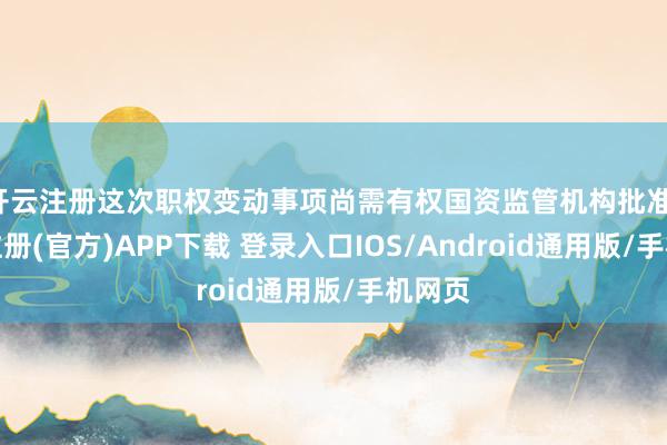 开云注册这次职权变动事项尚需有权国资监管机构批准-开云注册(官方)APP下载 登录入口IOS/Android通用版/手机网页