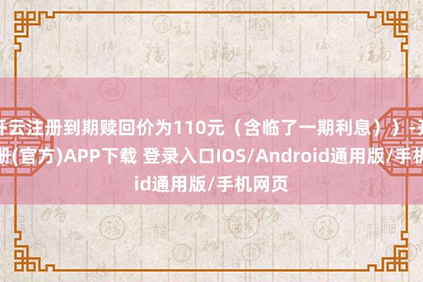 开云注册到期赎回价为110元（含临了一期利息））-开云注册(官方)APP下载 登录入口IOS/Android通用版/手机网页