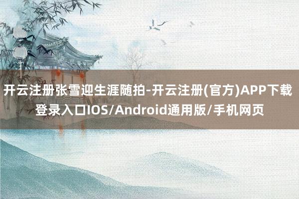 开云注册张雪迎生涯随拍-开云注册(官方)APP下载 登录入口IOS/Android通用版/手机网页