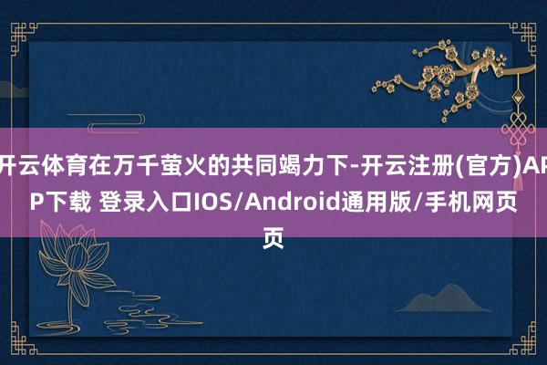 开云体育在万千萤火的共同竭力下-开云注册(官方)APP下载 登录入口IOS/Android通用版/手机网页