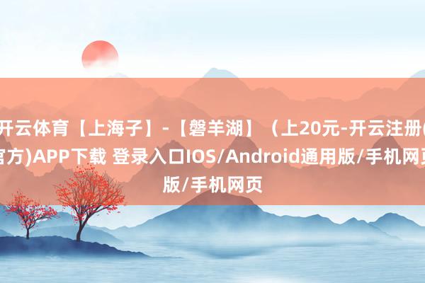 开云体育【上海子】-【磐羊湖】（上20元-开云注册(官方)APP下载 登录入口IOS/Android通用版/手机网页