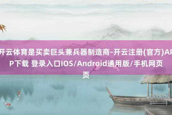 开云体育是买卖巨头兼兵器制造商-开云注册(官方)APP下载 登录入口IOS/Android通用版/手机网页