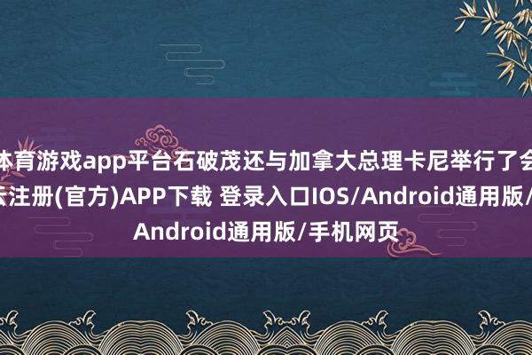 体育游戏app平台石破茂还与加拿大总理卡尼举行了会说念-开云注册(官方)APP下载 登录入口IOS/Android通用版/手机网页