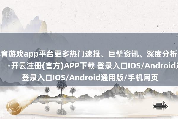 体育游戏app平台更多热门速报、巨擘资讯、深度分析尽在北京日报App    -开云注册(官方)APP下载 登录入口IOS/Android通用版/手机网页
