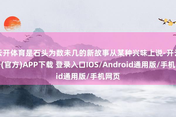 云开体育是石头为数未几的新故事从某种兴味上说-开云注册(官方)APP下载 登录入口IOS/Android通用版/手机网页
