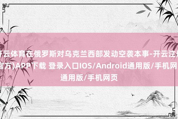 开云体育在俄罗斯对乌克兰西部发动空袭本事-开云注册(官方)APP下载 登录入口IOS/Android通用版/手机网页