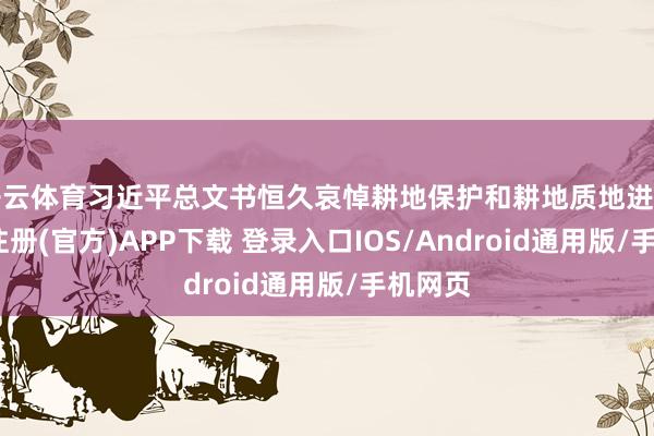开云体育习近平总文书恒久哀悼耕地保护和耕地质地进步-开云注册(官方)APP下载 登录入口IOS/Android通用版/手机网页