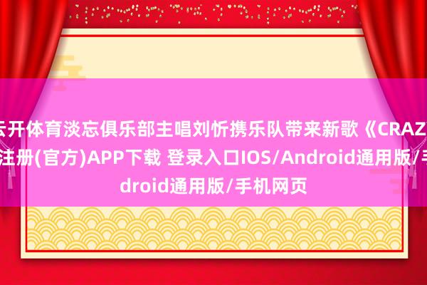云开体育淡忘俱乐部主唱刘忻携乐队带来新歌《CRAZY》-开云注册(官方)APP下载 登录入口IOS/Android通用版/手机网页