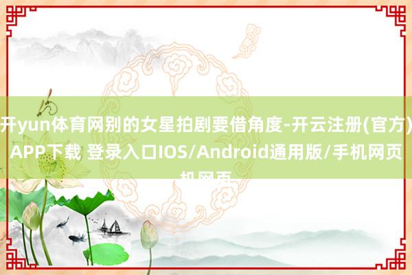开yun体育网别的女星拍剧要借角度-开云注册(官方)APP下载 登录入口IOS/Android通用版/手机网页