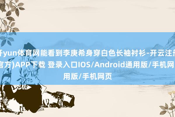 开yun体育网能看到李庚希身穿白色长袖衬衫-开云注册(官方)APP下载 登录入口IOS/Android通用版/手机网页
