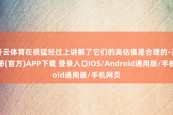 开云体育在很猛经过上讲解了它们的高估值是合理的-开云注册(官方)APP下载 登录入口IOS/Android通用版/手机网页