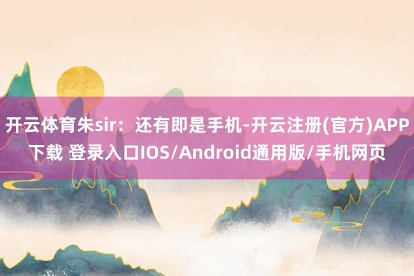 开云体育朱sir：还有即是手机-开云注册(官方)APP下载 登录入口IOS/Android通用版/手机网页