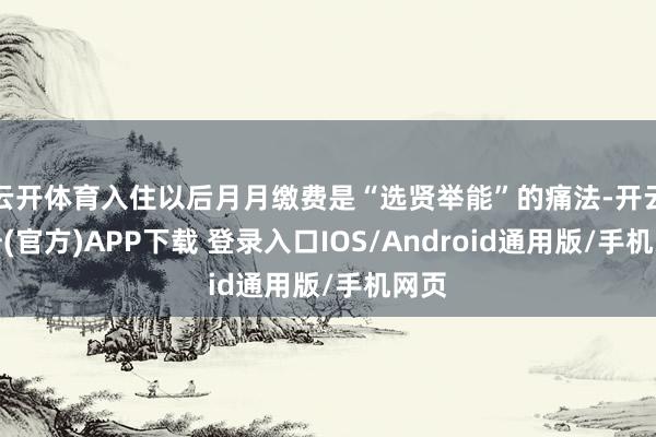 云开体育入住以后月月缴费是“选贤举能”的痛法-开云注册(官方)APP下载 登录入口IOS/Android通用版/手机网页