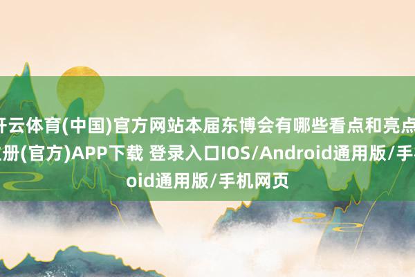 开云体育(中国)官方网站本届东博会有哪些看点和亮点-开云注册(官方)APP下载 登录入口IOS/Android通用版/手机网页