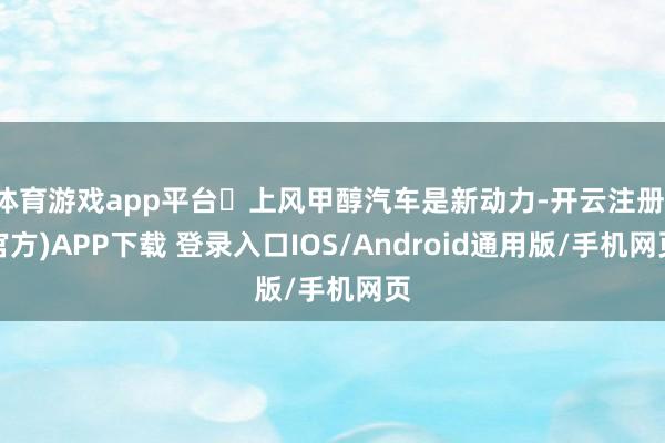 体育游戏app平台❶上风甲醇汽车是新动力-开云注册(官方)APP下载 登录入口IOS/Android通用版/手机网页