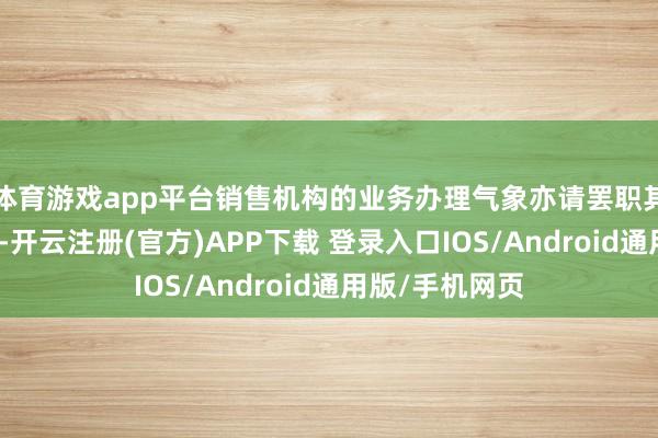 体育游戏app平台销售机构的业务办理气象亦请罢职其各自端正践诺-开云注册(官方)APP下载 登录入口IOS/Android通用版/手机网页