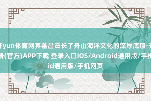 开yun体育网其蕃昌滋长了舟山海洋文化的深厚底蕴-开云注册(官方)APP下载 登录入口IOS/Android通用版/手机网页