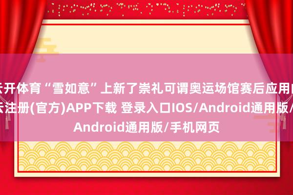 云开体育“雪如意”上新了崇礼可谓奥运场馆赛后应用的典范-开云注册(官方)APP下载 登录入口IOS/Android通用版/手机网页