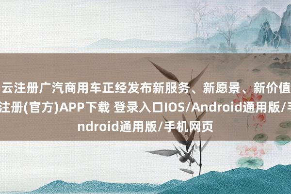 开云注册广汽商用车正经发布新服务、新愿景、新价值不雅-开云注册(官方)APP下载 登录入口IOS/Android通用版/手机网页