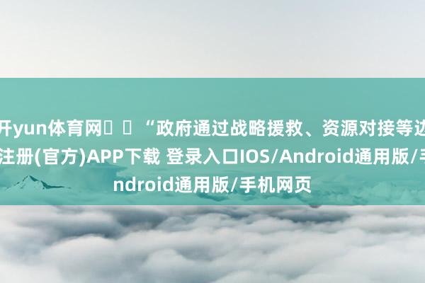 开yun体育网  “政府通过战略援救、资源对接等边幅-开云注册(官方)APP下载 登录入口IOS/Android通用版/手机网页