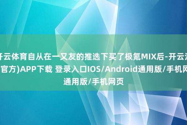 开云体育自从在一又友的推选下买了极氪MIX后-开云注册(官方)APP下载 登录入口IOS/Android通用版/手机网页