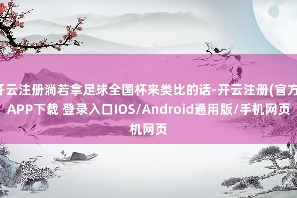 开云注册淌若拿足球全国杯来类比的话-开云注册(官方)APP下载 登录入口IOS/Android通用版/手机网页