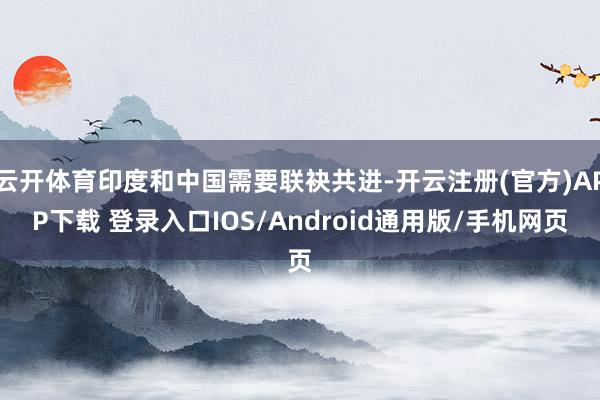 云开体育印度和中国需要联袂共进-开云注册(官方)APP下载 登录入口IOS/Android通用版/手机网页