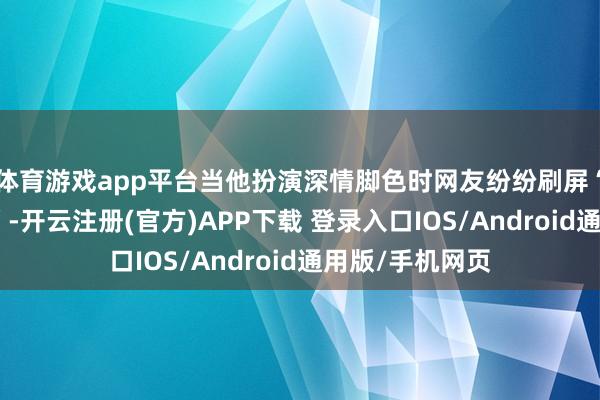 体育游戏app平台当他扮演深情脚色时网友纷纷刷屏“施行背井离乡”-开云注册(官方)APP下载 登录入口IOS/Android通用版/手机网页