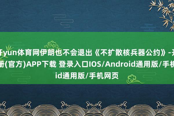 开yun体育网伊朗也不会退出《不扩散核兵器公约》-开云注册(官方)APP下载 登录入口IOS/Android通用版/手机网页