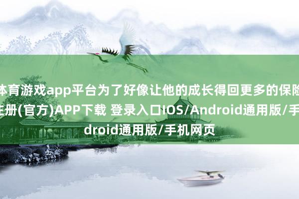 体育游戏app平台为了好像让他的成长得回更多的保险-开云注册(官方)APP下载 登录入口IOS/Android通用版/手机网页