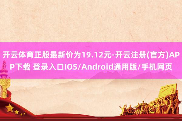 开云体育正股最新价为19.12元-开云注册(官方)APP下载 登录入口IOS/Android通用版/手机网页