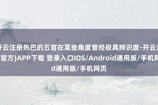 开云注册热巴的五官在某些角度曾经极具辨识度-开云注册(官方)APP下载 登录入口IOS/Android通用版/手机网页